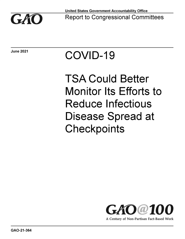 handle is hein.gao/gaoluq0001 and id is 1 raw text is: GO

June 2021

United States Government Accountability Office
Report to Congressional Committees

COVID- 19

TSA Could Better
Monitor Its Efforts to
Reduce Infectious
Disease Spread at
Checkpoints

GAO 100
A Century of Non-Partisan Fact-Based Work

GAO-21-364



