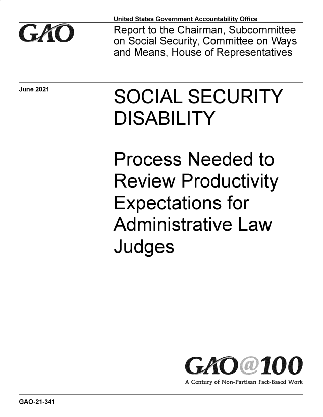 handle is hein.gao/gaolve0001 and id is 1 raw text is: GAiO'

June 2021

United States Government Accountability Office
Report to the Chairman, Subcommittee
on Social Security, Committee on Ways
and Means, House of Representatives

SOCIAL SECURITY

DISABILITY

Process

Needed to

Review Productivity
Expectations for
Administrative Law
Judges

GAO 100
A Century of Non-Partisan Fact-Based Work

GAO-21-341



