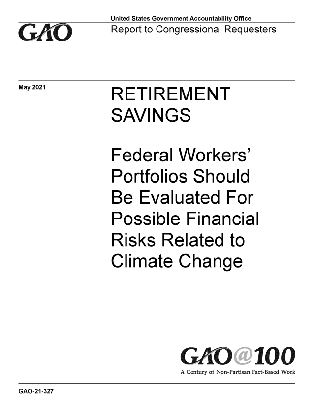 handle is hein.gao/gaolvw0001 and id is 1 raw text is: GAtO

May 2021

United States Government Accountability Office
Report to Congressional Requesters

RETIREMENT
SAVINGS

Federal Workers'
Portfolios Should
Be Evaluated For
Possible Financial
Risks Related to
Climate Change
GAO 100
A Century of Non-Partisan Fact-Based Work

GAO-21-327


