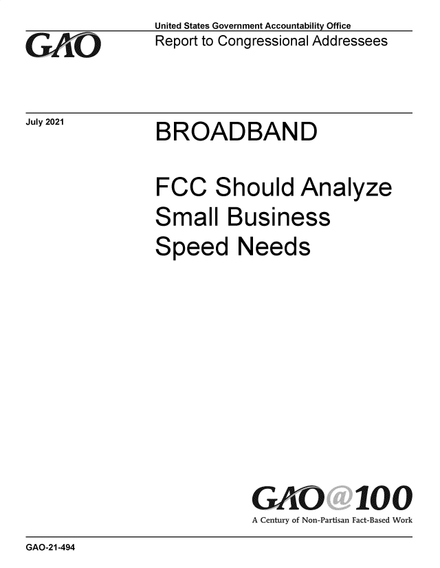 handle is hein.gao/gaolxc0001 and id is 1 raw text is: GAOi`

July 2021

United States Government Accountability Office
Report to Congressional Addressees

BROADBAND

FCC Should Analyze
Small Business
Speed Needs
GAO 100
A Century of Non-Partisan Fact-Based Work

GAO-21-494


