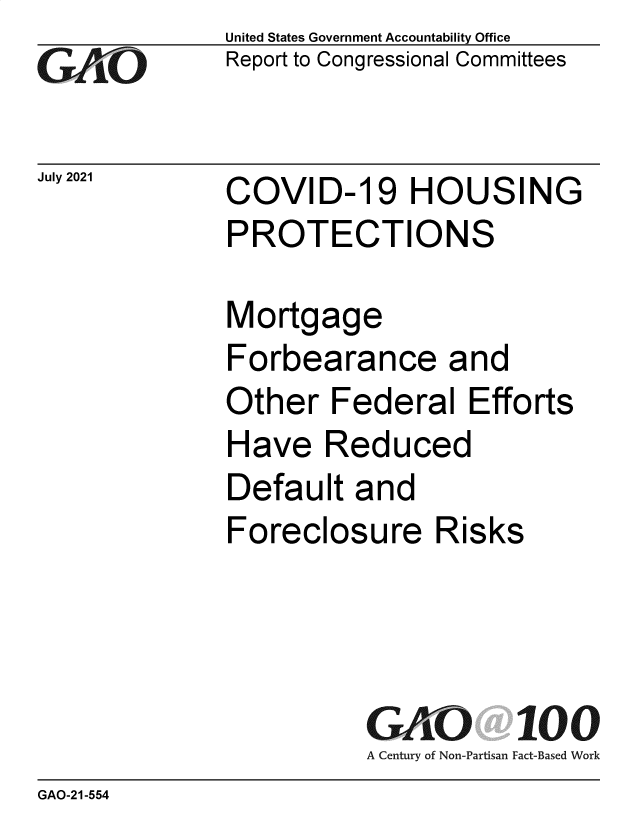 handle is hein.gao/gaolxf0001 and id is 1 raw text is: GAOL

July 2021

United States Government Accountability Office
Report to Congressional Committees

COVID-19 HOUSING
PROTECTIONS

Mortgage
Forbearance and
Other Federal Efforts
Have Reduced
Default and
Foreclosure Risks
GAO 100
A Century of Non-Partisan Fact-Based Work

GAO-21-554


