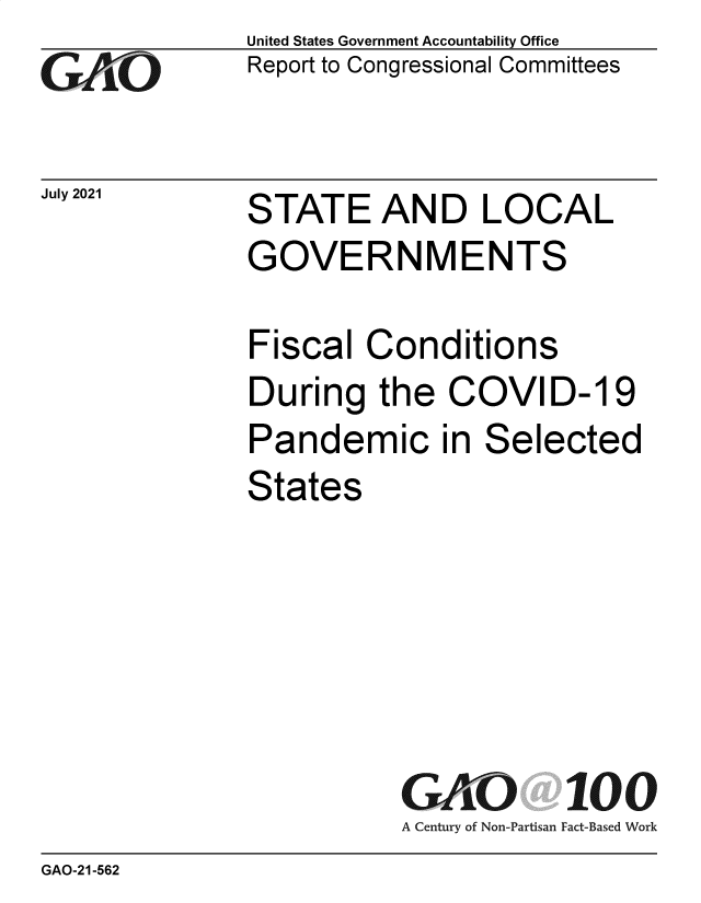 handle is hein.gao/gaolxn0001 and id is 1 raw text is: Go

July 2021

United States Government Accountability Office
Report to Congressional Committees

STATE AND LOCAL
GOVERNMENTS
Fiscal Conditions
During the COVID-19
Pandemic in Selected
States

GAO 100
A Century of Non-Partisan Fact-Based Work

GAO-21-562


