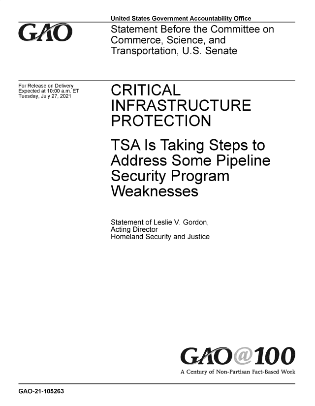 handle is hein.gao/gaolyh0001 and id is 1 raw text is: United States Government Accountability Office
Statement Before the Committee on
Commerce, Science, and
Transportation, U.S. Senate

For Release on Delivery
Expected at 10:00 am. ET
Tuesday, July 27, 2021

CRITICAL
INFRASTRUCTURE
PROTECTION
TSA Is Taking Steps to
Address Some Pipeline
Security Program
Weaknesses
Statement of Leslie V. Gordon,
Acting Director
Homeland Security and Justice

GAO

100

A Century of Non-Partisan Fact-Based Work

GAO-21-105263


