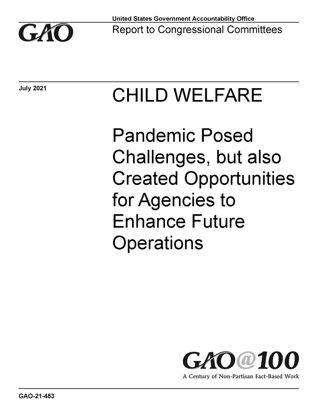 handle is hein.gao/gaolyr0001 and id is 1 raw text is: Go

July 2021

United States Government Accountability Office
Report to Congressional Committees

CHILD WELFARE

Pandemic Posed
Challenges, but also
Created Opportunities
for Agencies to
Enhance Future
Operations
GAO 100
A Century of Non-Partisan Fact-Based Work

GAO-21-483


