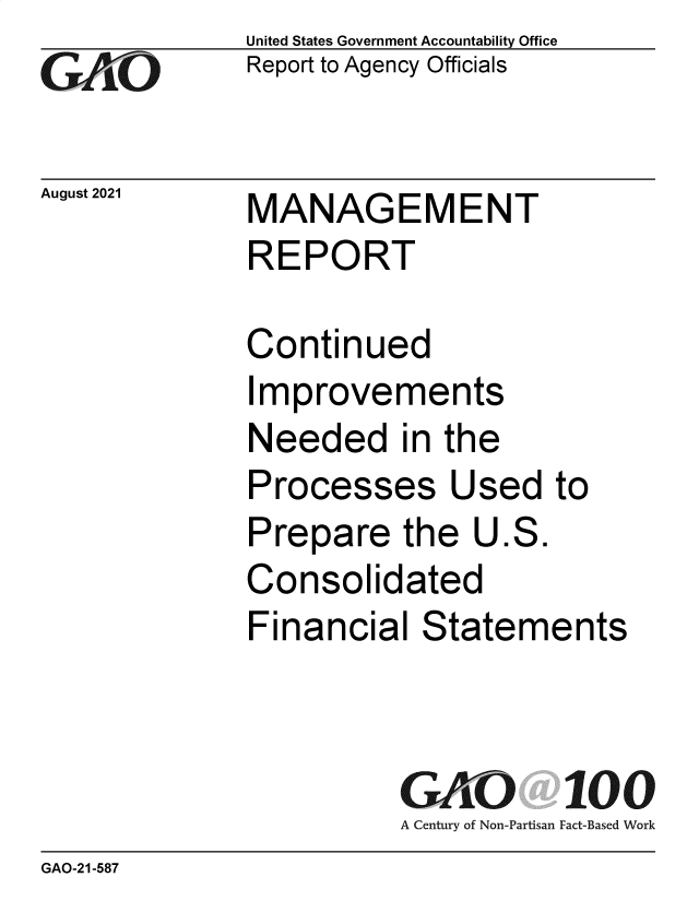 handle is hein.gao/gaolzi0001 and id is 1 raw text is: GAiO

August 2021

United States Government Accountability Office
Report to Agency Officials

MANAGEMENT
REPORT

Continued
Improvements
Needed in the
Processes Used to
Prepare the U.S.
Consolidated
Financial Statements
GAO 100
A Century of Non-Partisan Fact-Based Work

GAO-21-587


