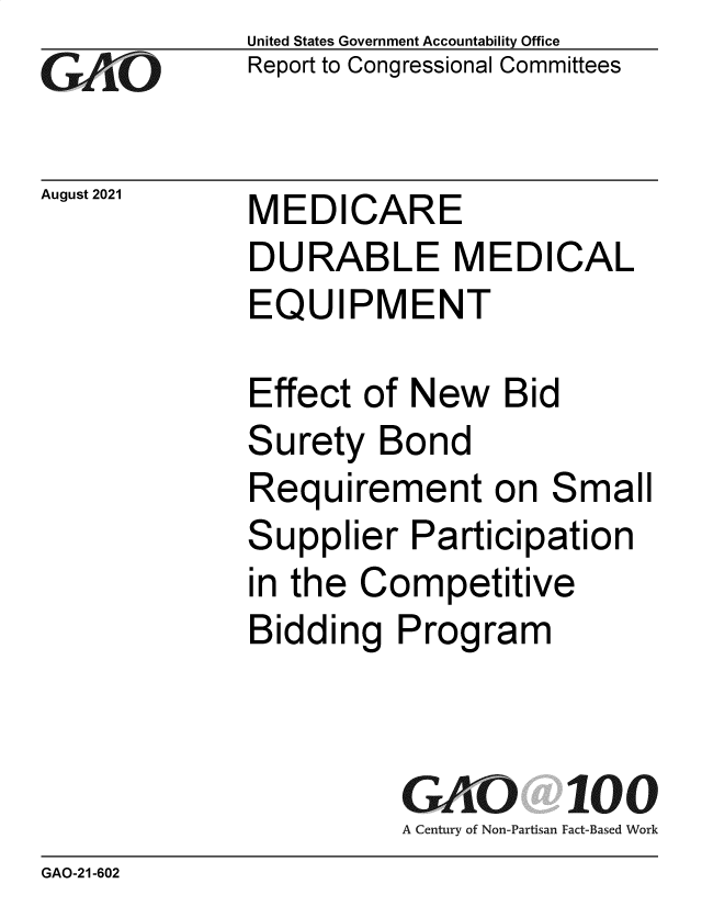 handle is hein.gao/gaolzj0001 and id is 1 raw text is: GAtjO

August 2021

United States Government Accountability Office
Report to Congressional Committees

MEDICARE
DURABLE MEDICAL
EQUIPMENT

Effect of New Bid
Surety Bond
Requirement on Small
Supplier Participation
in the Competitive
Bidding Program
GAO 100
A Century of Non-Partisan Fact-Based Work

GAO-21-602



