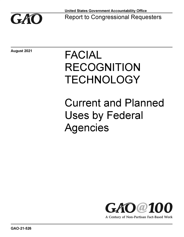handle is hein.gao/gaomca0001 and id is 1 raw text is: Go

August 2021

United States Government Accountability Office
Report to Congressional Requesters

FACIAL

RECOGNITION
TECHNOLOGY
Current and Planned
Uses by Federal

Agen

cies

GAO 100
A Century of Non-Partisan Fact-Based Work

GAO-21-526


