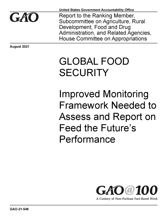 handle is hein.gao/gaomcn0001 and id is 1 raw text is: GAO'0

United States Government Accountability Office
Report to the Ranking Member,
Subcommittee on Agriculture, Rural
Development, Food and Drug
Administration, and Related Agencies,
House Committee on Appropriations

August 2021

GLOBAL FOOD
SECURITY
Improved Monitoring
Framework Needed to

Assess and

Report on

Feed the Future's
Performance
GAO 100
A Century of Non-Partisan Fact-Based Work

GAO-21-548


