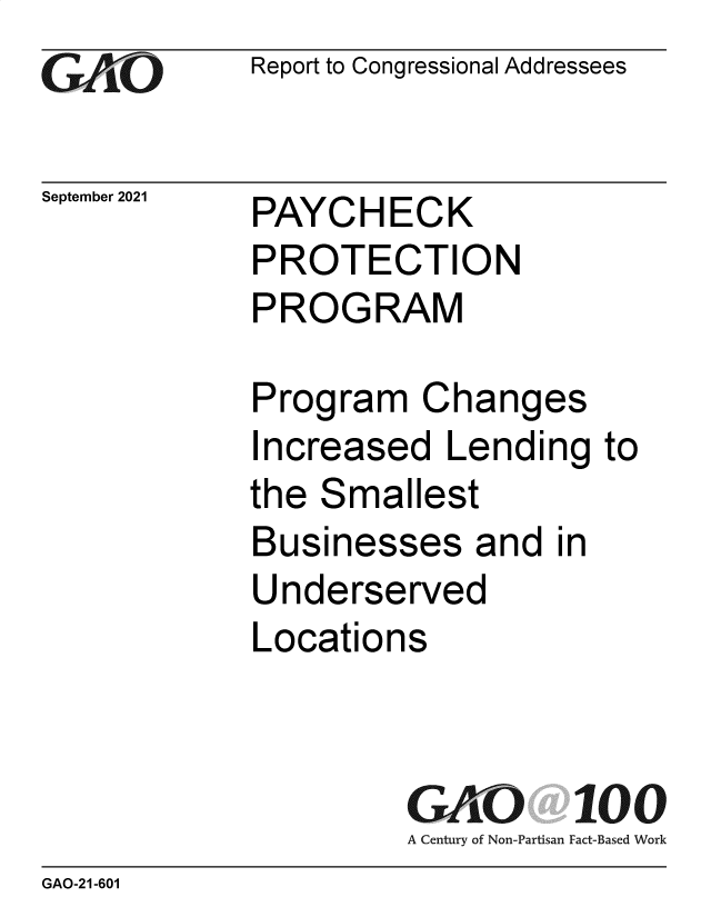 handle is hein.gao/gaomes0001 and id is 1 raw text is: GA/.O

September 2021

Report to Congressional Addressees

PAYCHECK
PROTECTION
PROGRAM

Program Changes
Increased Lending to
the Smallest
Businesses and in
Underserved
Locations
GAO 100
A Century of Non-Partisan Fact-Based Work

GAO-21-601


