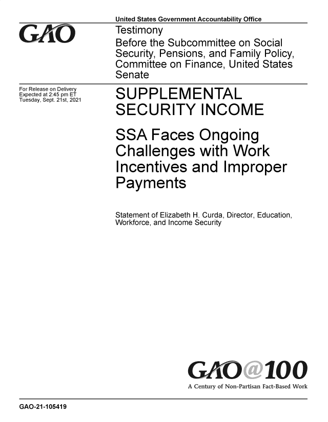 handle is hein.gao/gaomet0001 and id is 1 raw text is: GiAO

For Release on Delivery
Expected at 2:45 pm ET
Tuesday, Sept. 21st, 2021

United States Government Accountability Office
Testimony
Before the Subcommittee on Social
Security, Pensions, and Family Policy,
Committee on Finance, United States
Senate

S
S

UPPLEMENTAL
ECURITY INCOME

SSA Faces Ongoing
Challenges with Work
Incentives and Improper
Payments
Statement of Elizabeth H. Curda, Director, Education,
Workforce, and Income Security
GAO 100
A Century of Non-Partisan Fact-Based Work

GAO-21-105419


