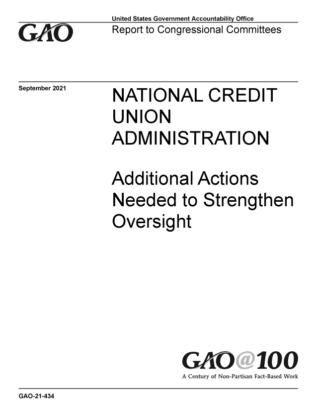handle is hein.gao/gaomez0001 and id is 1 raw text is: GO

September 2021

United States Government Accountability Office
Report to Congressional Committees

NATIONAL CREDIT
UNION
ADMINISTRATION
Additional Actions
Needed to Strengthen
Oversight
GAO    100
A Century of Non-Partisan Fact-Based Work

GAO-21-434


