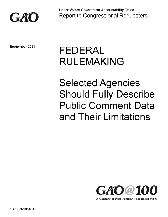 handle is hein.gao/gaomfc0001 and id is 1 raw text is: GAiO

September 2021

United States Government Accountability Office
Report to Congressional Requesters

FEDERAL

RULEMAKING
Selected Agencies
Should Fully Describe
Public Comment Data
and Their Limitations
GAO 100
A Century of Non-Partisan Fact-Based Work

GAO-21-103181


