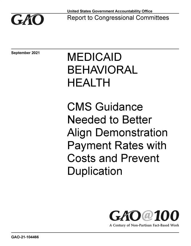 handle is hein.gao/gaomfj0001 and id is 1 raw text is: GAOi

September 2021

United States Government Accountability Office
Report to Congressional Committees

MEDICAID
BEHAVIORAL
HEALTH

CMS Guidance
Needed to Better
Align Demonstration
Payment Rates with
Costs and Prevent
Duplication
GAO 100
A Century of Non-Partisan Fact-Based Work

GAO-21-104466


