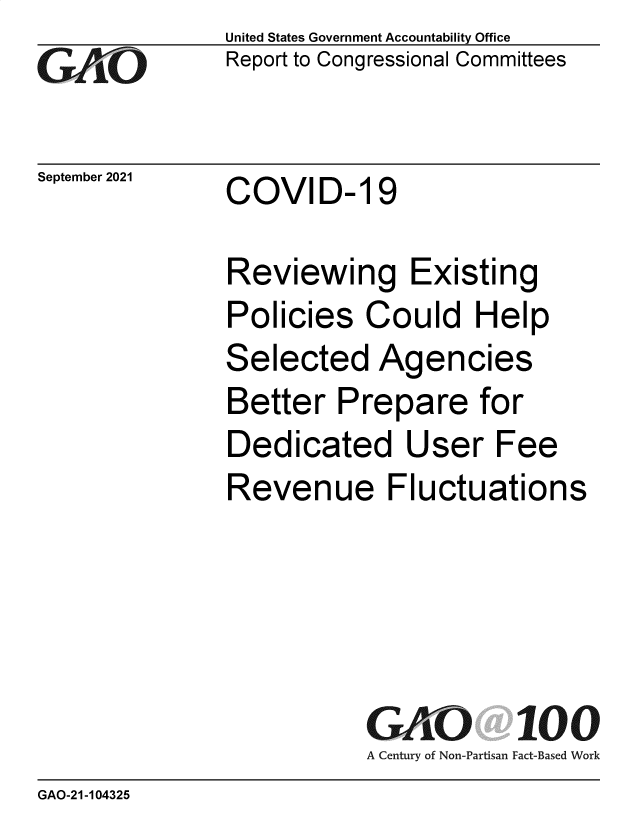 handle is hein.gao/gaomfv0001 and id is 1 raw text is: GAjO

September 2021

United States Government Accountability Office
Report to Congressional Committees

COVID- 19

Reviewing Existing
Policies Could Help
Selected Agencies
Better Prepare for
Dedicated User Fee
Revenue Fluctuations
GAO. 100
A Century of Non-Partisan Fact-Based Work

GAO-21-104325


