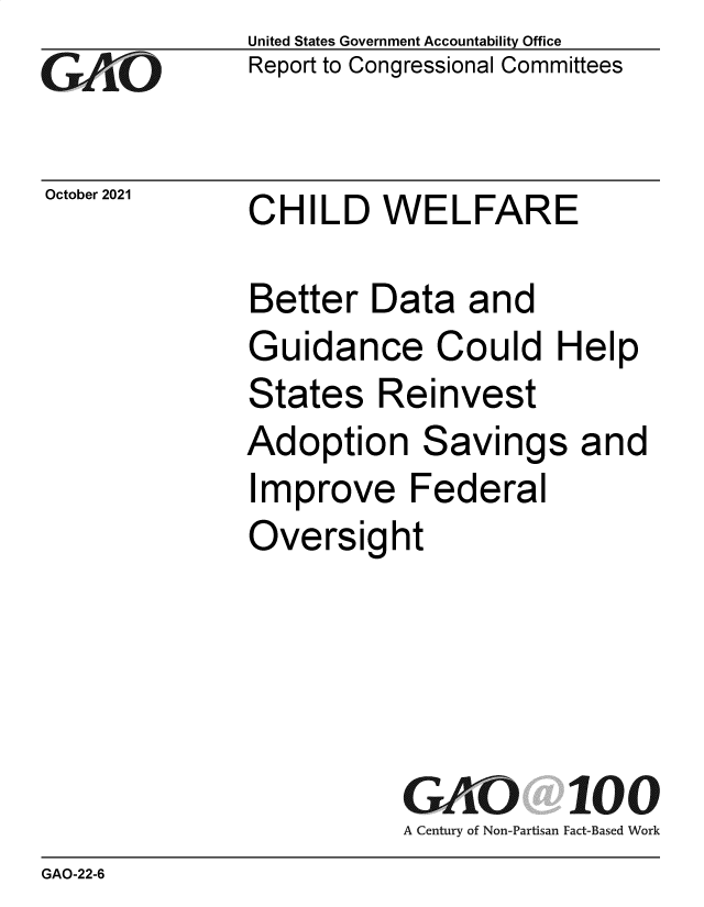 handle is hein.gao/gaomgj0001 and id is 1 raw text is: GAOj

October 2021

United States Government Accountability Office
Report to Congressional Committees

CHILD WELFARE

Better Data and
Guidance Could Help
States Reinvest
Adoption Savings and
Improve Federal
Oversight
GAO 100
A Century of Non-Partisan Fact-Based Work

GAO-22-6



