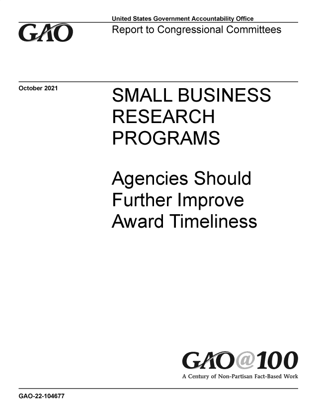 handle is hein.gao/gaomhd0001 and id is 1 raw text is: GAO

October 2021

United States Government Accountability Office
Report to Congressional Committees

S

MAL L BUSINESS

RESEARCH
PROGRAMS
Agencies Should
Further Improve

Award Timel

iness

GAO
A Century of Non-Partisan

100
Fact-Based Work

GAO-22-104677

MALL BUSINESS


