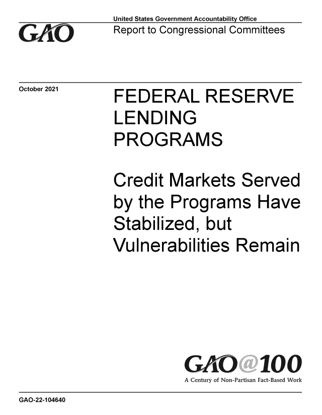 handle is hein.gao/gaomhp0001 and id is 1 raw text is: GAjO

October 2021

United States Government Accountability Office
Report to Congressional Committees

FEDERAL RESERVE
LENDING
PROGRAMS
Credit Markets Served
by the Programs Have
Stabilized, but
Vulnerabilities Remain
GAO 100
A Century of Non-Partisan Fact-Based Work

GAO-22-104640


