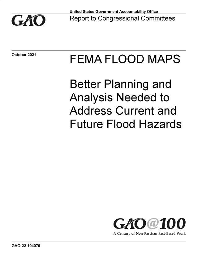 handle is hein.gao/gaomic0001 and id is 1 raw text is: GAOi(

October 2021

United States Government Accountability Office
Report to Congressional Committees

FEMA FLOOD MAPS

Better Planning and
Analysis Needed to
Address Current and
Future Flood Hazards
GiVO 100
A Century of Non-Partisan Fact-Based Work

GAO-22-104079


