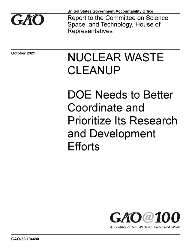 handle is hein.gao/gaomim0001 and id is 1 raw text is: GAOL

October 2021

United States Government Accountability Office
Report to the Committee on Science,
Space, and Technology, House of
Representatives

NUCLEAR WASTE
CLEANUP
DOE Needs to Better
Coordinate and
Prioritize Its Research
and Development
Efforts

GAO 100
A Century of Non-Partisan Fact-Based Work

GAO-22-104490


