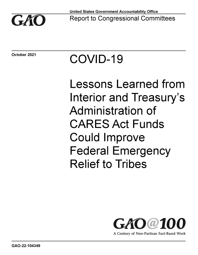 handle is hein.gao/gaomir0001 and id is 1 raw text is: GAOL

October 2021

United States Government Accountability Office
Report to Congressional Committees

COVID- 19

Lessons Learned from
Interior and Treasury's
Administration of
CARES Act Funds
Could Improve
Federal Emergency
Relief to Tribes
GAO 100
A Century of Non-Partisan Fact-Based Work

GAO-22-104349



