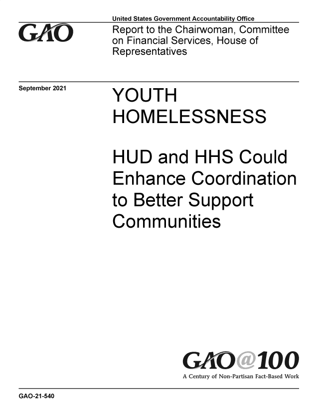 handle is hein.gao/gaomiv0001 and id is 1 raw text is: GO

September 2021

United States Government Accountability Office
Report to the Chairwoman, Committee
on Financial Services, House of
Representatives

YOUTH

HOMELESSNESS
HUD and HHS Could
Enhance Coordination
to Better Support
Communities
GAO 100
A Century of Non-Partisan Fact-Based Work

GAO-21-540


