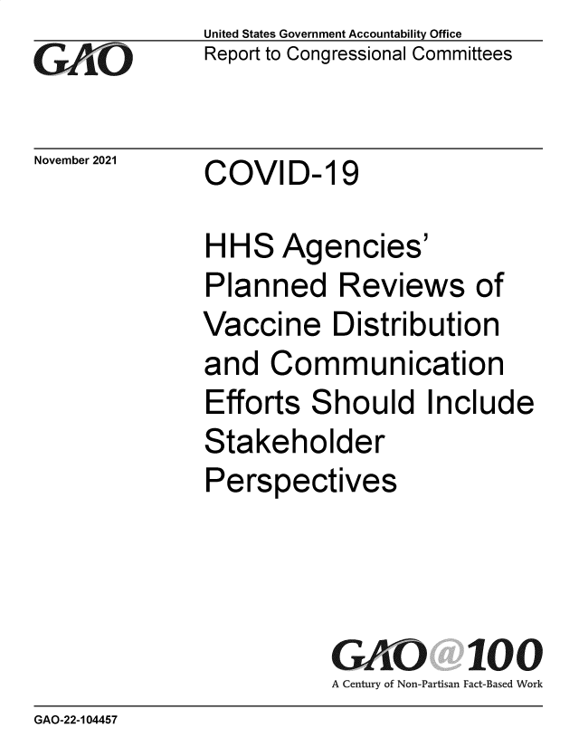 handle is hein.gao/gaomiz0001 and id is 1 raw text is: GAPO

November 2021

United States Government Accountability Office
Report to Congressional Committees

COVID- 19

HHS Agencies'
Planned Reviews of
Vaccine Distribution
and Communication
Efforts Should Include
Stakeholder
Perspectives
GAO 100
A Century of Non-Partisan Fact-Based Work

GAO-22-104457


