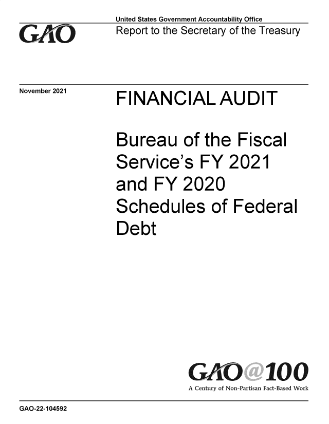 handle is hein.gao/gaomjm0001 and id is 1 raw text is: GAI~O

November 2021

United States Government Accountability Office
Report to the Secretary of the Treasury

FINANCIAL AUDIT

Bureau of the Fiscal

Service's

FY 2021

and FY 2020
Schedules of Federal
Debt

GAO 100
A Century of Non-Partisan Fact-Based Work

GAO-22-104592


