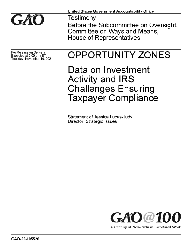 handle is hein.gao/gaomka0001 and id is 1 raw text is: GAOi

For Release on Delivery
Expected at 2:00 p.m ET
Tuesday, November 16, 2021

United States Government Accountability Office
Testimony
Before the Subcommittee on Oversight,
Committee on Ways and Means,
House of Representatives

OPPORTUNITY ZONES
Data on Investment
Activity and IRS
Challenges Ensuring
Taxpayer Compliance
Statement of Jessica Lucas-Judy,
Director, Strategic Issues
GAO 100
A Century of Non-Partisan Fact-Based Work

GAO-22-105526


