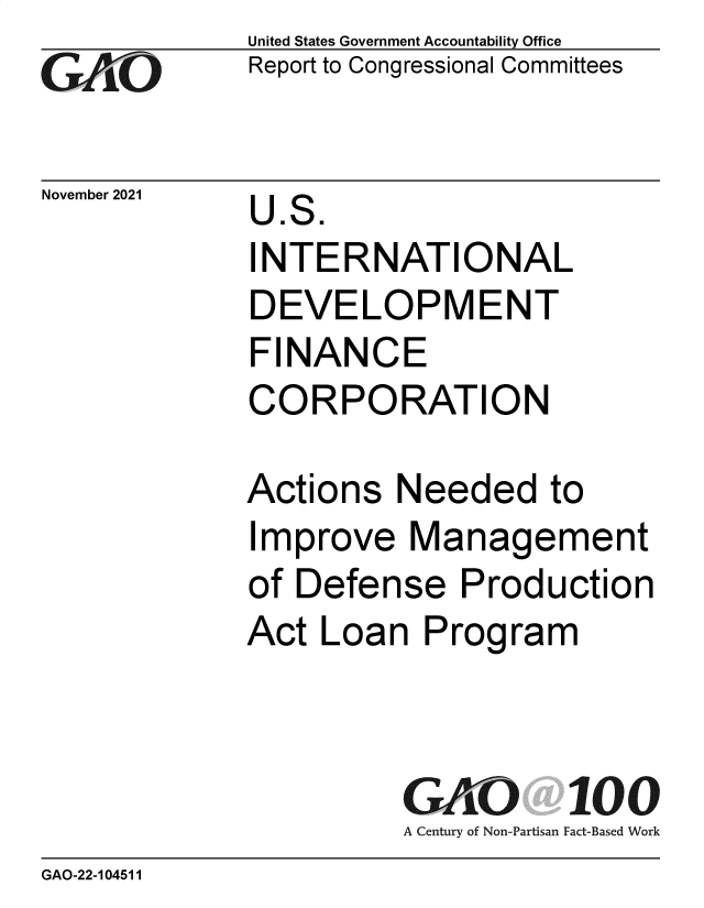handle is hein.gao/gaomkh0001 and id is 1 raw text is: GAO

November 2021

United States Government Accountability Office
Report to Congressional Committees

U.S.
INTERNATIONAL
DEVELOPMENT
FINANCE
CORPORATION

Actions Needed to
Improve Management
of Defense Production
Act Loan Program
GAO 100
A Century of Non-Partisan Fact-Based Work

GAO-22-104511


