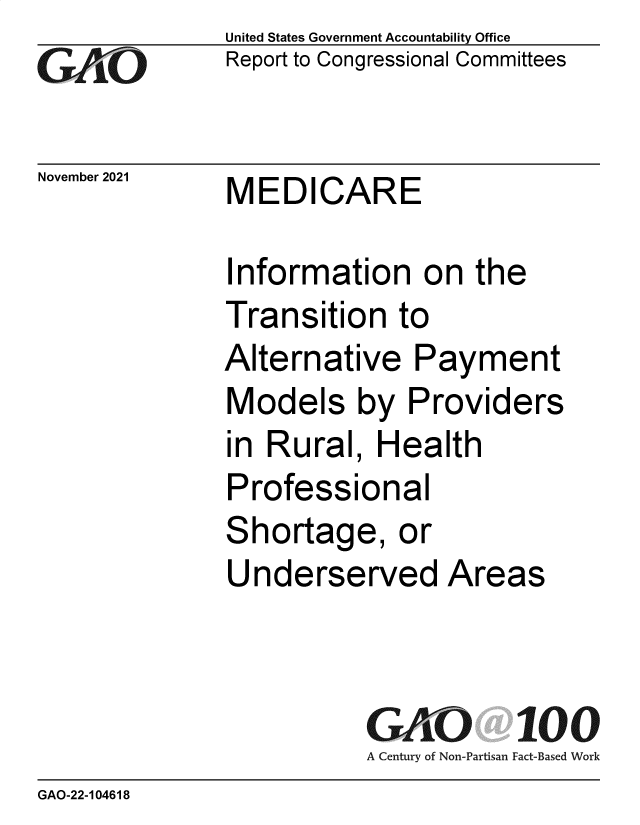 handle is hein.gao/gaomki0001 and id is 1 raw text is: United States Government Accountability Office
Report to Congressional Committees
November 2021    MEDICARE
Information on the
Transition to
Alternative Payment
Models by Providers
in Rural, Health
Professional
Shortage, or
Underserved Areas
GAO 100
A Century of Non-Partisan Fact-Based Work
GAO-22-1 04618


