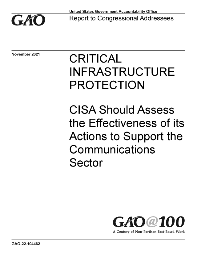 handle is hein.gao/gaomko0001 and id is 1 raw text is: GAOL

November 2021

United States Government Accountability Office
Report to Congressional Addressees

CRITICAL
INFRASTRUCTURE
PROTECTION

CISA Should Assess
the Effectiveness of its
Actions to Support the
Communications
Sector
GAO 100
A Century of Non-Partisan Fact-Based Work

GAO-22-104462


