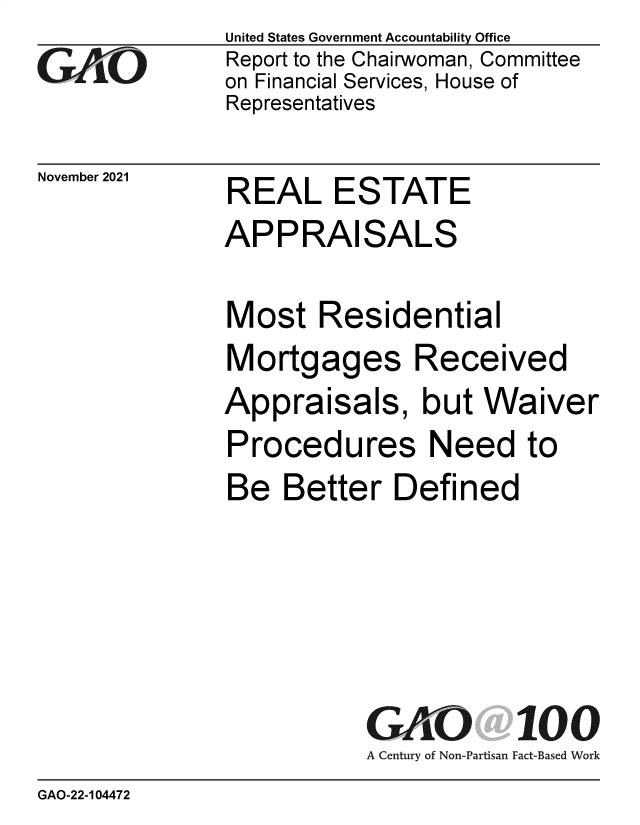 handle is hein.gao/gaomok0001 and id is 1 raw text is: United States Government Accountability Office
Report to the Chairwoman, Committee
on Financial Services, House of
Representatives

November 2021

REAL ESTATE

APPRAISALS
Most Residential
Mortgages Received
Appraisals, but Waiver
Procedures Need to
Be Better Defined

GAO
A Century of Non-Partisan

100
Fact-Based Work

GAO-22-104472


