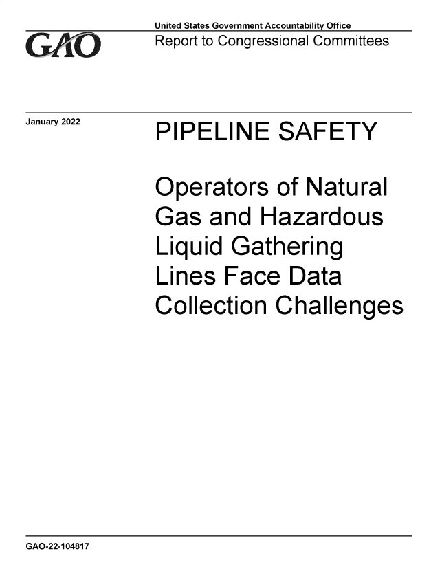 handle is hein.gao/gaompy0001 and id is 1 raw text is: GA vO

January 2022

United States Government Accountability Office
Report to Congressional Committees

PIPELINE SAFETY

Operators of Natural
Gas and Hazardous
Liquid Gathering
Lines Face Data
Collection Challenges

GAO-22-104817


