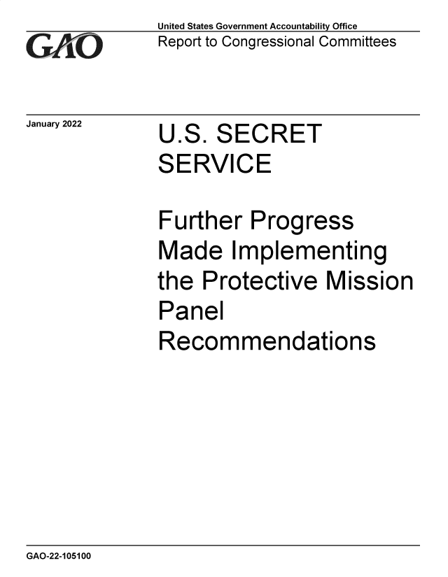 handle is hein.gao/gaomrf0001 and id is 1 raw text is: GA-O

January 2022                   U

S

United States Government Accountability Office
Report to Congressional Committees

.S.

S

ECRET

ERVICE

Further Prog

ress

Made Implementing
the Protective Mission
Panel
Recommendations

GAO-22-105100


