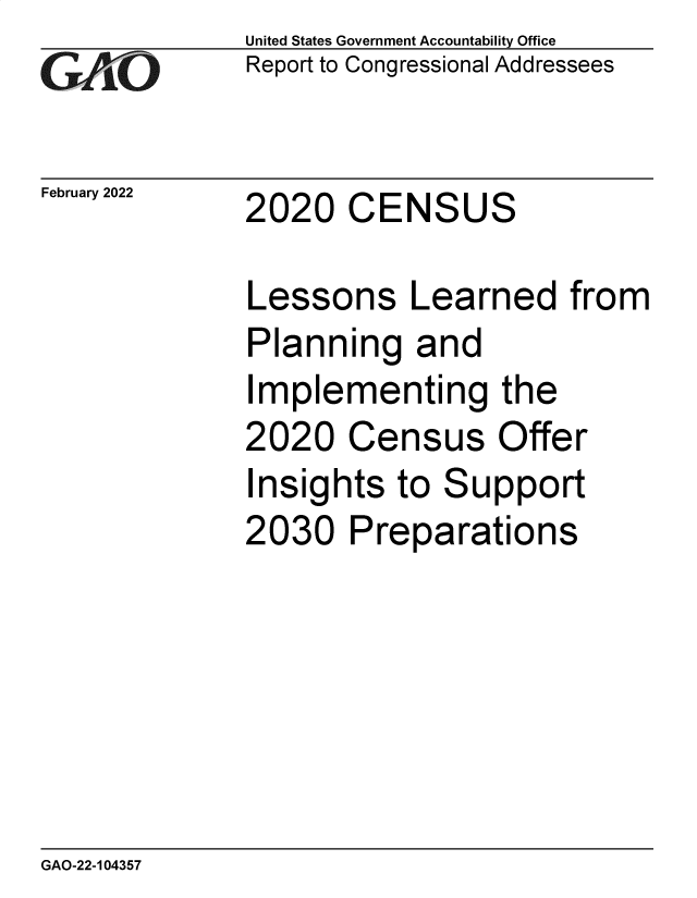 handle is hein.gao/gaomtk0001 and id is 1 raw text is: United States Government Accountability Office
GAO  Report to Congressional Addressees
February 2022 2020 CENSUS
Lessons Learned from
Planning and
Implementing the
2020 Census Offer
Insights to Support
2030 Preparations

GAO-22-104357


