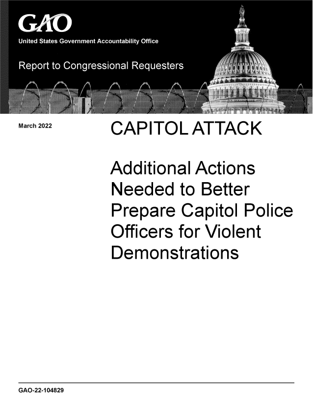 handle is hein.gao/gaomvf0001 and id is 1 raw text is: March 2022 CAPITOL ATTACK
Additional Actions
Needed to Better
Prepare Capitol Police
Officers for Violent
Demonstrations

GAO-22-104829


