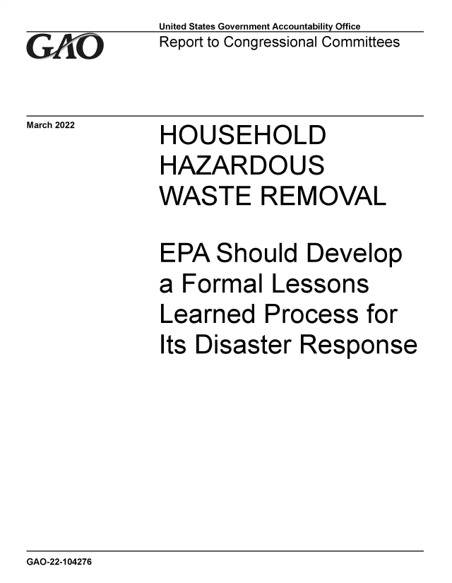 handle is hein.gao/gaomwf0001 and id is 1 raw text is: GtO

March 2022

United States Government Accountability Office
Report to Congressional Committees

HOUSEHOLD

HAZARDOUS
WASTE REMOVAL
EPA Should Develop
a Formal Lessons
Learned Process for
Its Disaster Response

GAO-22-104276


