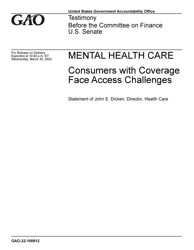handle is hein.gao/gaomxl0001 and id is 1 raw text is: United States Government Accountability Office
Testimony
Before the Committee on Finance
U.S. Senate

For Release on Delivery
Expected at 10:00 am. ET
Wednesday, March 30, 2022

MENTAL HEALTH CARE
Consumers with Coverage
Face Access Challenges
Statement of John E. Dicken, Director, Health Care

GAO-22-105912


