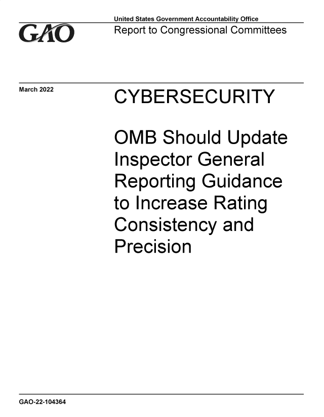 handle is hein.gao/gaomxq0001 and id is 1 raw text is: GAiO

March 2022

United States Government Accountability Office
Report to Congressional Committees

CYBERSECURITY

OMB Should Update
Inspector General
Reporting Guidance
to Increase Rating
Consistency and
Precision

GAO-22-104364


