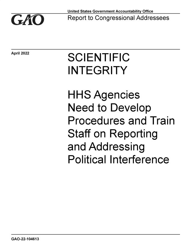 handle is hein.gao/gaomze0001 and id is 1 raw text is: GAIO

April 2022

United States Government Accountability Office
Report to Congressional Addressees

SCIENTIFIC
INTEGRITY

HHS Agencies
Need to Develop
Procedures and Train
Staff on Reporting
and Addressing
Political Interference

GAO-22-104613


