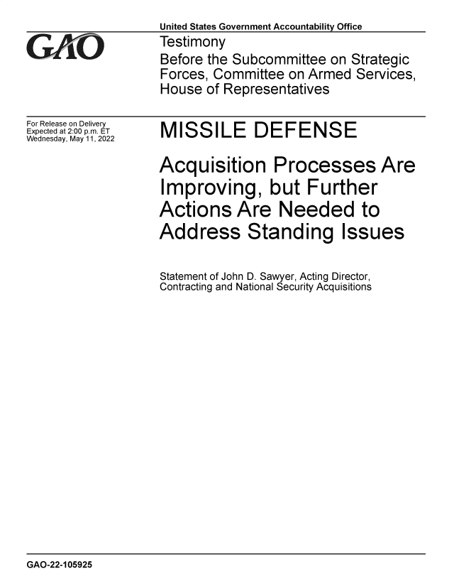 handle is hein.gao/gaonbf0001 and id is 1 raw text is: United States Government Accountability Office
GAjO            Testimony
Before the Subcommittee on Strategic
Forces, Committee on Armed Services,
House of Representatives

For Release on Delivery
Expected at 2:00 p.m. ET
Wednesday, May 11, 2022

MISSILE DEFENSE

Acquisition Processes Are
Improving, but Further
Actions Are Needed to

Address Standing

Statement of John D. Sawyer, Acting Director,
Contracting and National Security Acquisitions

GAO-22-105925

Issues



