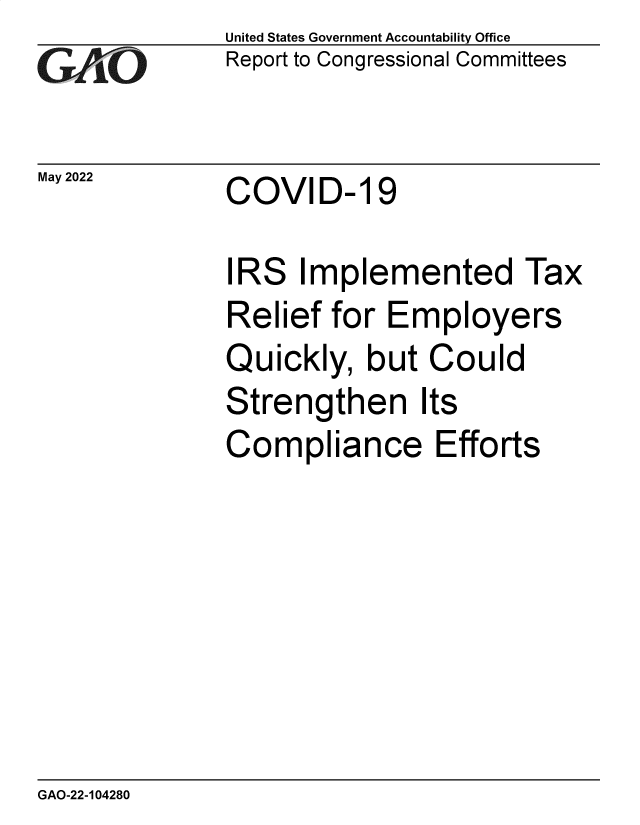 handle is hein.gao/gaonbk0001 and id is 1 raw text is: GAO-7

May 2022

United States Government Accountability Office
Report to Congressional Committees

COVID- 19

IRS Implemented Tax
Relief for Employers
Quickly, but Could
Strengthen Its
Compliance Efforts

GAO-22-104280


