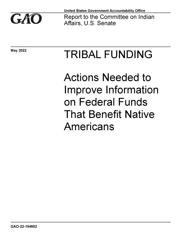handle is hein.gao/gaonca0001 and id is 1 raw text is: GA.t'O

May 2022

United States Government Accountability Office
Report to the Committee on Indian
Affairs, U.S. Senate

TRIBAL FUNDING

Actions Needed to
Improve Information
on Federal Funds
That Benefit Native
Americans

GAO-22-104602


