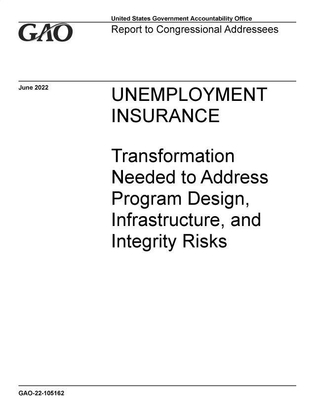 handle is hein.gao/gaondy0001 and id is 1 raw text is: United States Government Accountability Office
Report to Congressional Addressees

June 2022

UNEMPLOYMENT
INSURANCE

Transformation
Needed to Address
Program Design,
Infrastructure, and
Integrity Risks

GAO-22-105162


