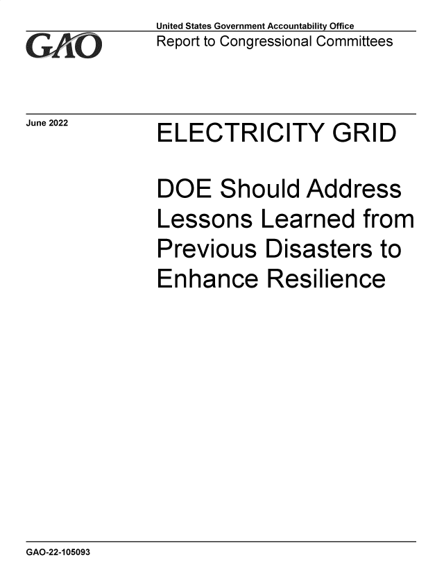 handle is hein.gao/gaonem0001 and id is 1 raw text is: United States Government Accountability Office
Report to Congressional Committees

June 2022

ELECTRICITY GRID

DOE Should Address
Lessons Learned from
Previous Disasters to
Enhance Resilience

GAO-22-105093


