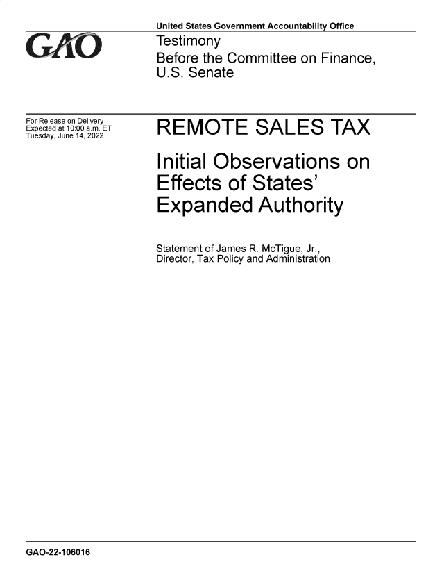handle is hein.gao/gaonfg0001 and id is 1 raw text is: United States Government Accountability Office
Testimony
Before the Committee on Finance,
U.S. Senate

For Release on Delivery
Expected at 10:00 am. ET
Tuesday, June 14, 2022

REMOTE SALES TAX
Initial Observations on
Effects of States'
Expanded Authority
Statement of James R. McTigue, Jr.,
Director, Tax Policy and Administration

GAO-22-106016


