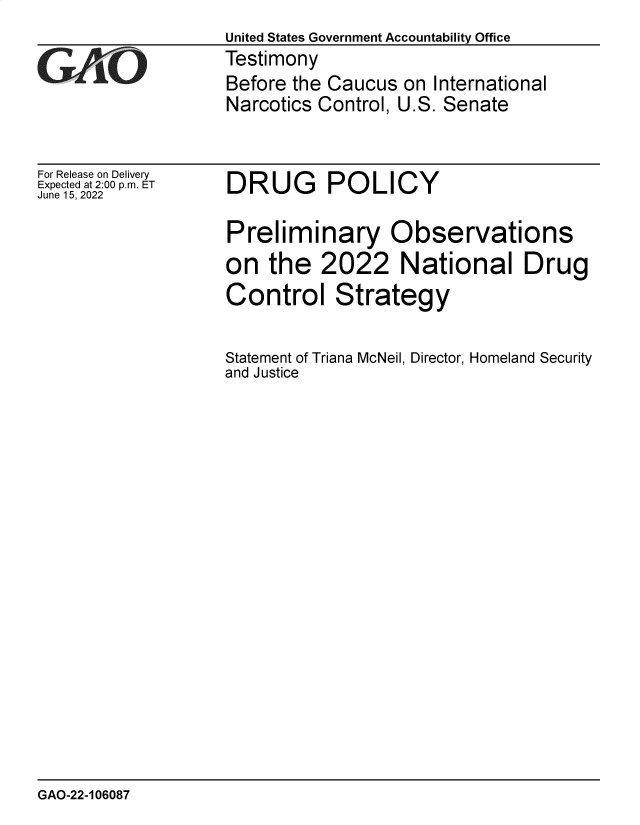 handle is hein.gao/gaonfp0001 and id is 1 raw text is: United States Government Accountability Office
Testimony
Before the Caucus on International
Narcotics Control, U.S. Senate

For Release on Delivery
Expected at 2:00 p.m. ET
June 15, 2022

DRUG POLICY

Preliminary Observations
on the 2022 National Drug
Control Strategy
Statement of Triana McNeil, Director, Homeland Security
and Justice

GAO-22-106087


