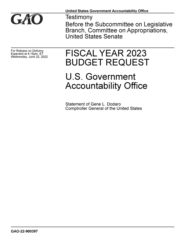 handle is hein.gao/gaonga0001 and id is 1 raw text is: United States Government Accountability Office
Testimony
Before the Subcommittee on Legislative
Branch, Committee on Appropriations,
United States Senate

For Release on Delivery
Expected at 4:15pm. ET
Wednesday, June 22, 2022

FISCAL YEAR 2023
BUDGET REQUEST
U.S. Government
Accountability Office
Statement of Gene L. Dodaro
Comptroller General of the United States

GAO-22-900397


