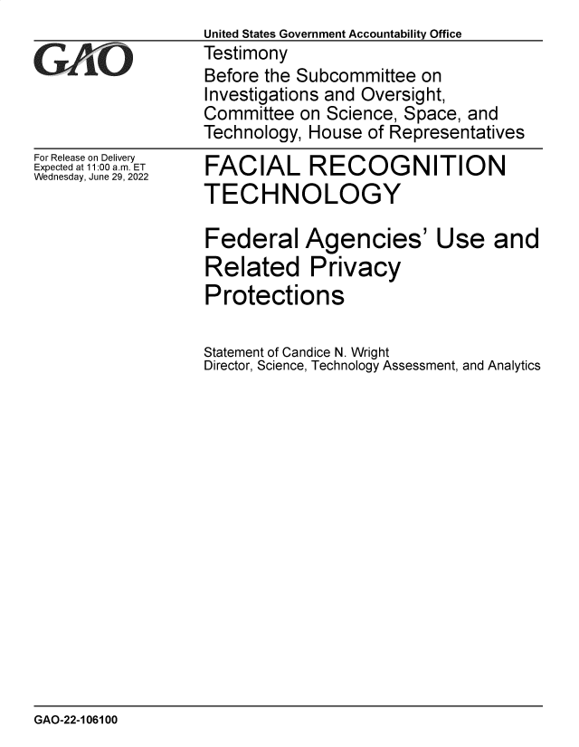 handle is hein.gao/gaongy0001 and id is 1 raw text is: For Release on Delivery
Expected at 11:00 am. ET
Wednesday, June 29, 2022

FACIAL RECOGNITION
TECHNOLOGY
Federal Agencies' Use and
Related Privacy
Protections
Statement of Candice N. Wright
Director, Science, Technology Assessment, and Analytics

GAO-22-106100

United States Government Accountability Office
Testimony
Before the Subcommittee on
Investigations and Oversight,
Committee on Science, Space, and
Technology, House of Representatives


