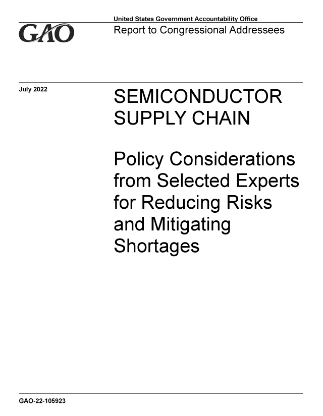 handle is hein.gao/gaonkd0001 and id is 1 raw text is: United States Government Accountability Office
Report to Congressional Addressees


July 2022


SEMICONDUCTOR
SUPPLY CHAIN


Policy  Considerations
from  Selected Experts
for Reducing Risks
and  Mitigating
Shortages


GAO-22-105923


